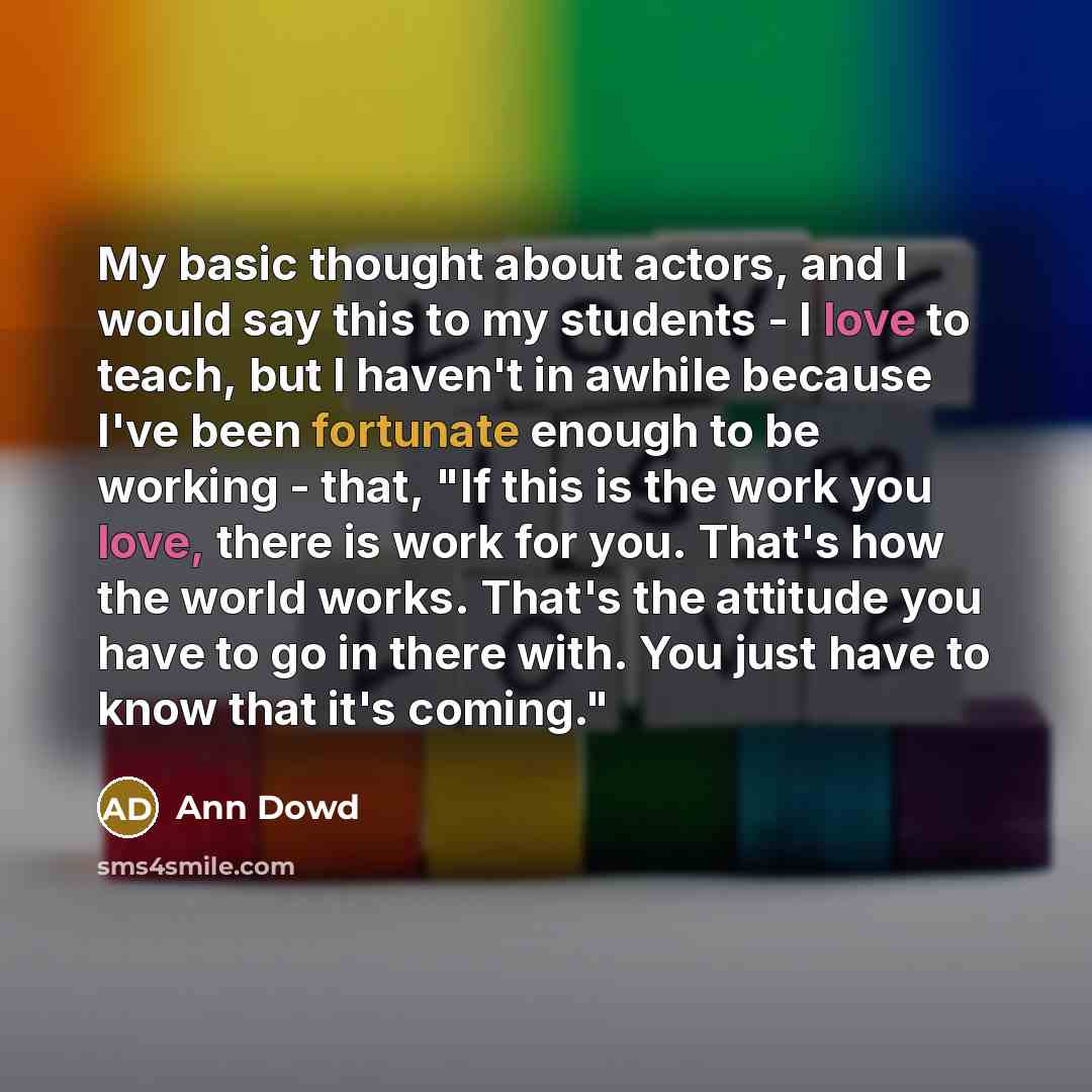 “My basic thought about actors, and I would say this to my students - I love to teach, but I haven't in awhile because I've been fortunate enough to be working - that, "If this is the work you love, there is work for you. That's how the world works. That's the attitude you have to go in there with…” quote by Ann Dowd