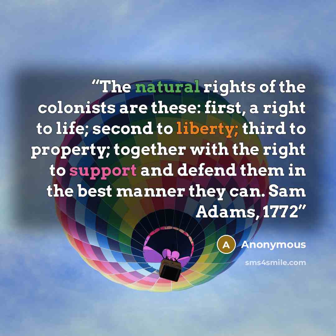 “The natural rights of the colonists are these: first, a right to life; second to liberty; third to property; together with the right to support and defend them in the best manner they can. Sam Adams, 1772” quote by Anonymous