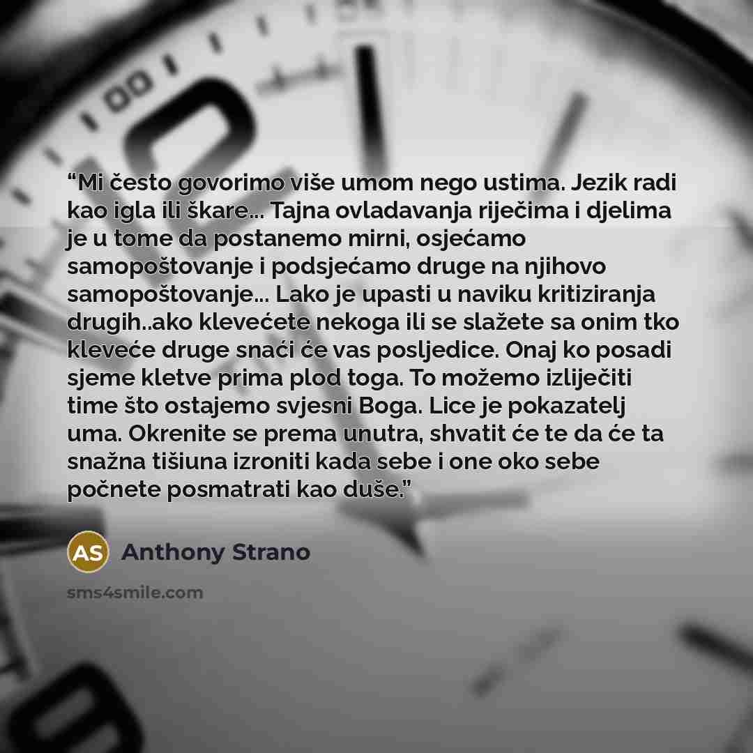 “Mi često govorimo više umom nego ustima. Jezik radi kao igla ili škare... Tajna ovladavanja riječima i djelima je u tome da postanemo mirni, osjećamo samopoštovanje i podsjećamo druge na njihovo samopoštovanje... Lako je upasti u naviku kritiziranja drugih..ako klevećete nekoga ili se slažete sa…” quote by Anthony Strano