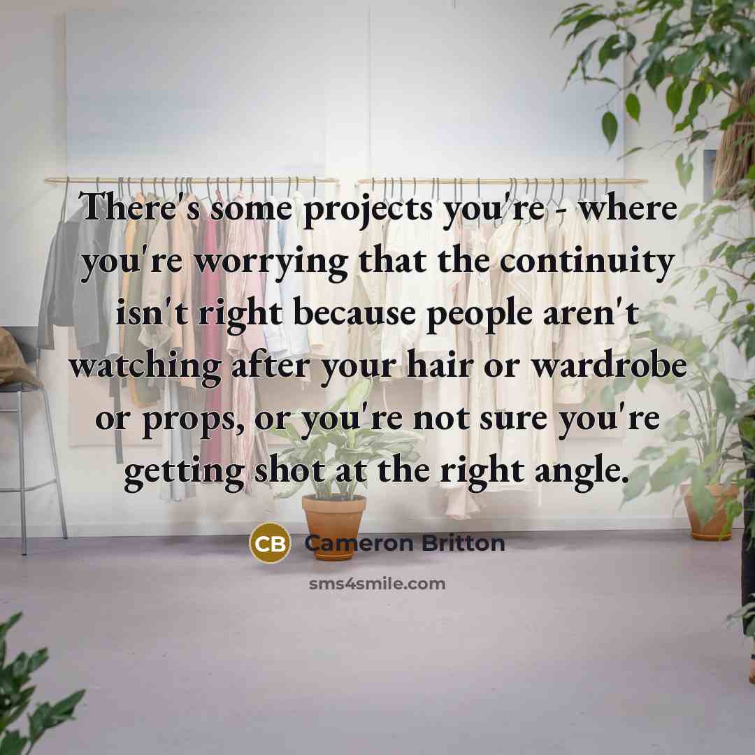 “There's some projects you're - where you're worrying that the continuity isn't right because people aren't watching after your hair or wardrobe or props, or you're not sure you're getting shot at the right angle.” quote by Cameron Britton