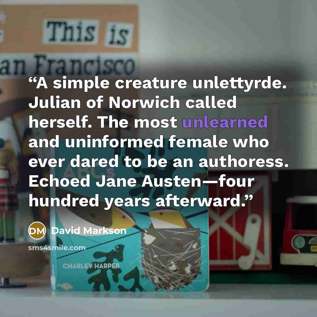 “A simple creature unlettyrde. Julian of Norwich called herself. The most unlearned and uninformed female who ever dared to be an authoress. Echoed Jane Austen—four hundred years afterward.” quote by David Markson