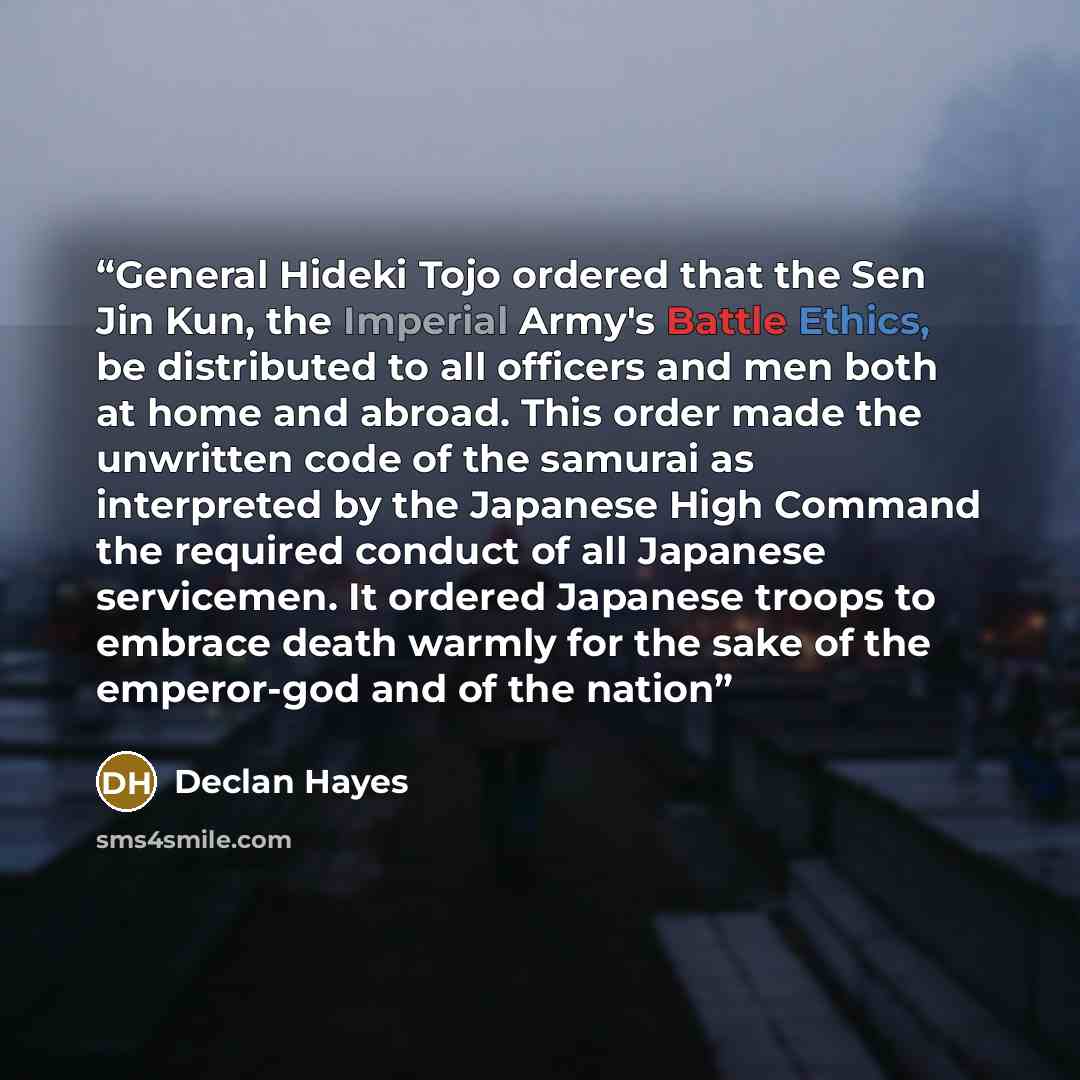 “General Hideki Tojo ordered that the Sen Jin Kun, the Imperial Army's Battle Ethics, be distributed to all officers and men both at home and abroad. This order made the unwritten code of the samurai as interpreted by the Japanese High Command the required conduct of all Japanese servicemen. It…” quote by Declan Hayes