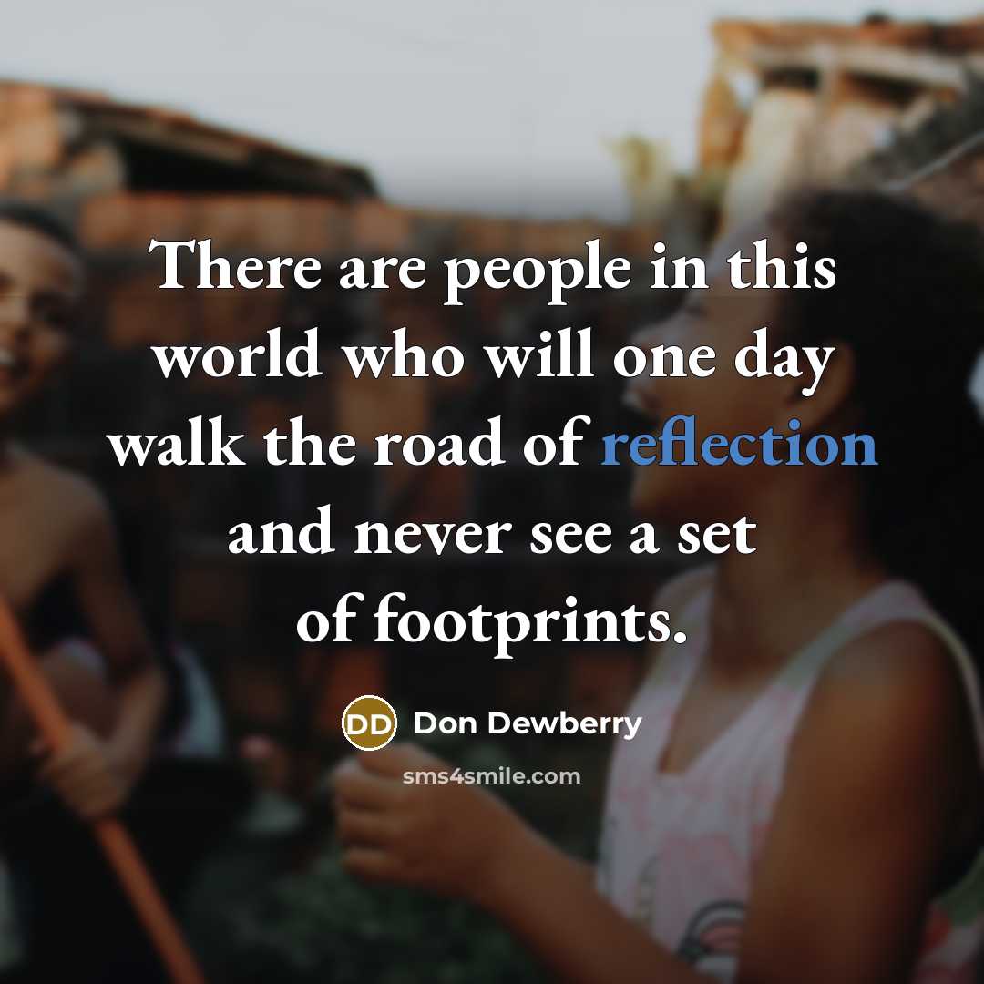 “There are people in this world who will one day walk the road of reflection and never see a set of footprints.” quote by Don Dewberry