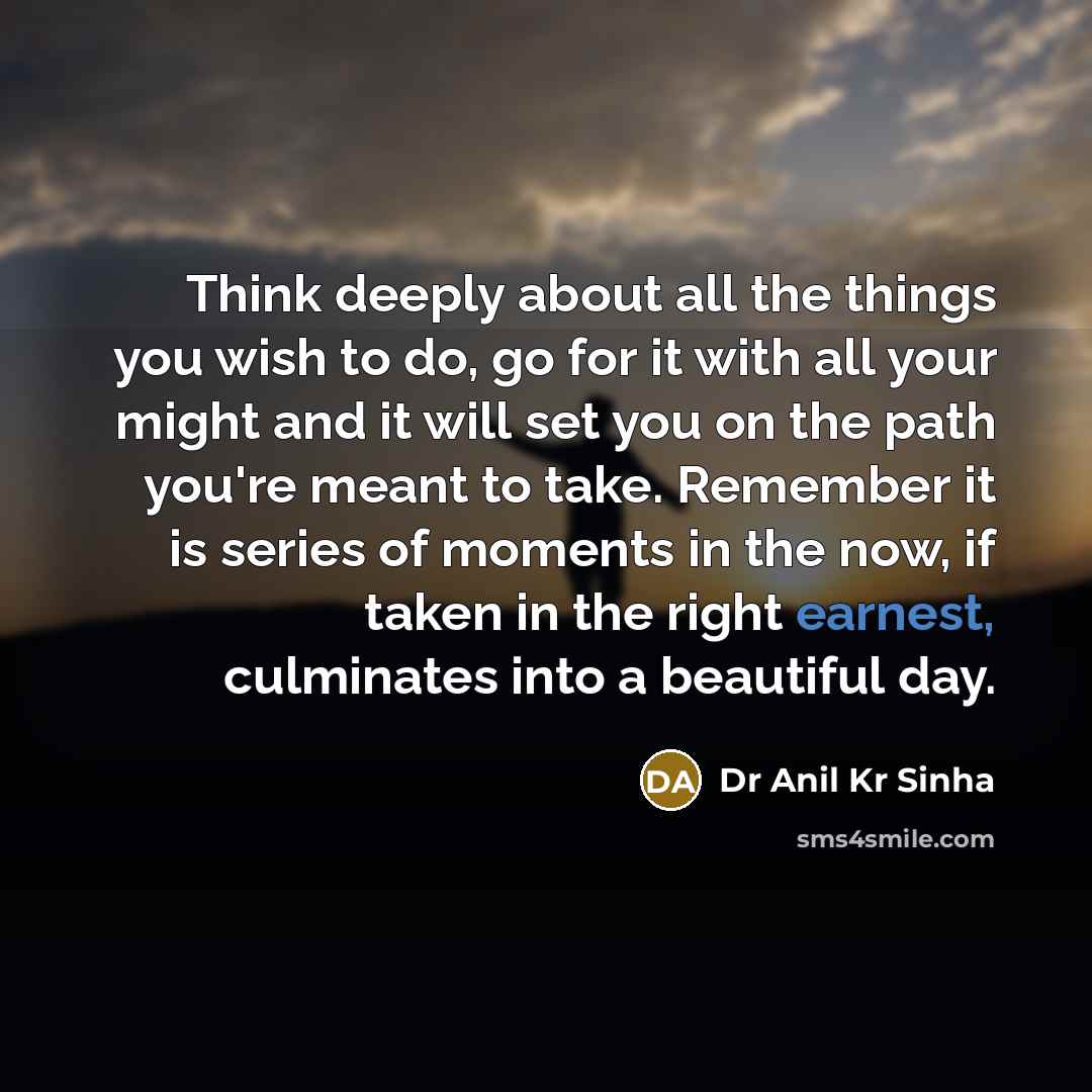 “Think deeply about all the things you wish to do, go for it with all your might and it will set you on the path you're meant to take. Remember it is series of moments in the now, if taken in the right earnest, culminates into a beautiful day.” quote by Dr Anil Kr Sinha