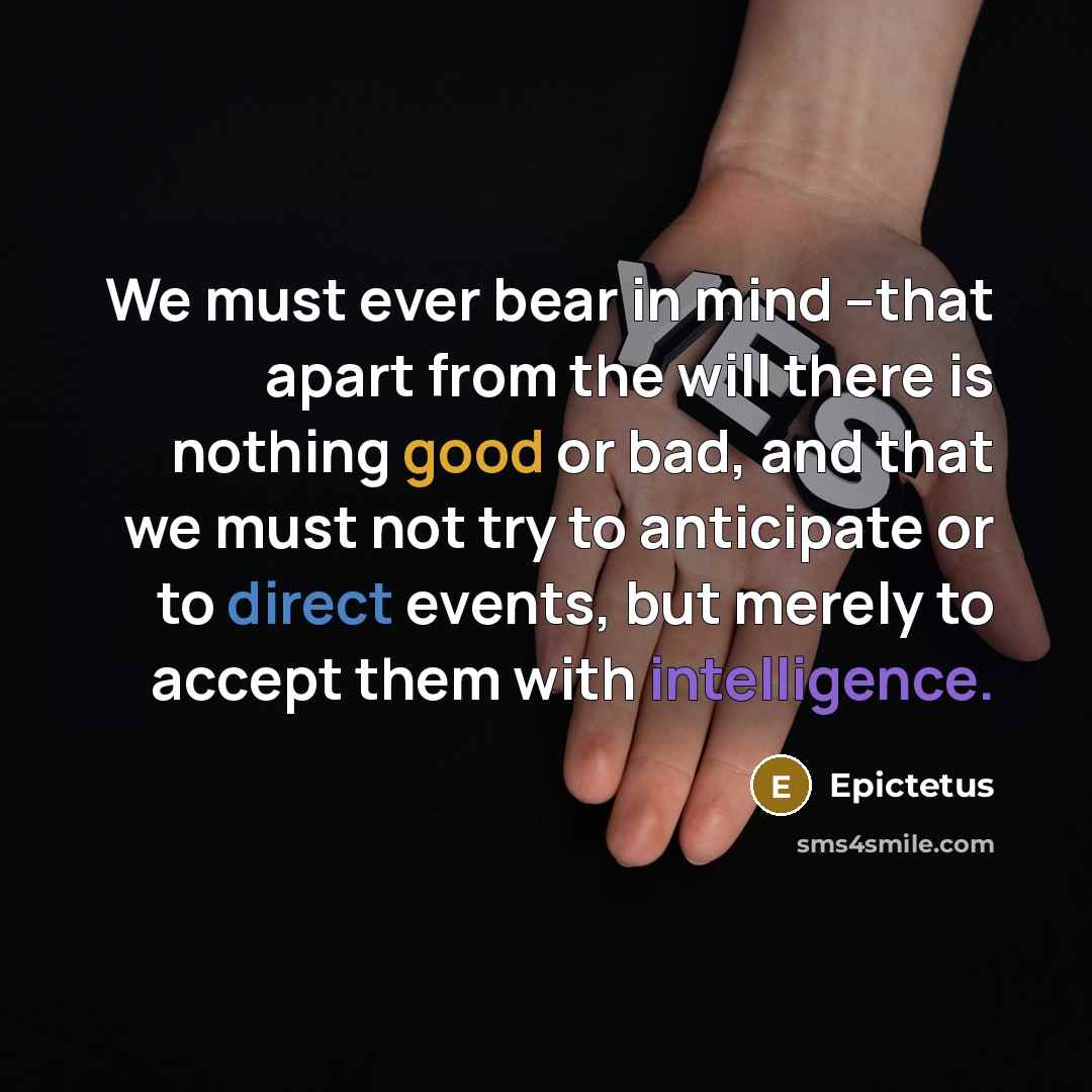 “We must ever bear in mind --that apart from the will there is nothing good or bad, and that we must not try to anticipate or to direct events, but merely to accept them with intelligence.” quote by Epictetus