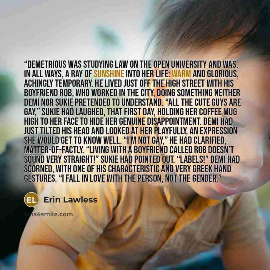 “Demetrious was studying Law on the Open University and was, in all ways, a ray of sunshine into her life: warm and glorious, achingly temporary. He lived just off the high street with his boyfriend Rob, who worked in the City, doing something neither Demi nor Sukie pretended to understand. “All…” quote by Erin Lawless