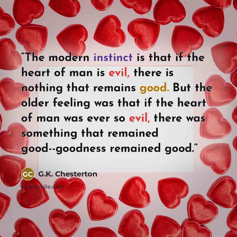 “The modern instinct is that if the heart of man is evil, there is nothing that remains good. But the older feeling was that if the heart of man was ever so evil, there was something that remained good--goodness remained good.” quote by G.K. Chesterton