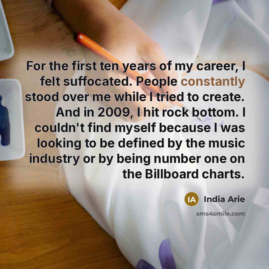 “For the first ten years of my career, I felt suffocated. People constantly stood over me while I tried to create. And in 2009, I hit rock bottom. I couldn't find myself because I was looking to be defined by the music industry or by being number one on the Billboard charts.” quote by India Arie