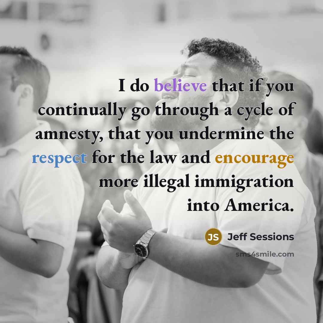 “I do believe that if you continually go through a cycle of amnesty, that you undermine the respect for the law and encourage more illegal immigration into America.” quote by Jeff Sessions