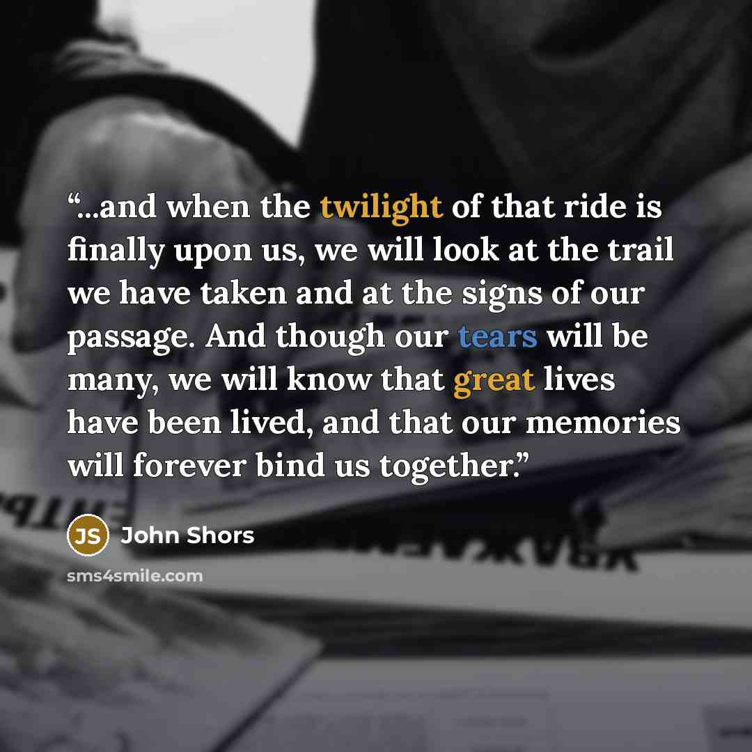 “...and when the twilight of that ride is finally upon us, we will look at the trail we have taken and at the signs of our passage. And though our tears will be many, we will know that great lives have been lived, and that our memories will forever bind us together.” quote by John Shors