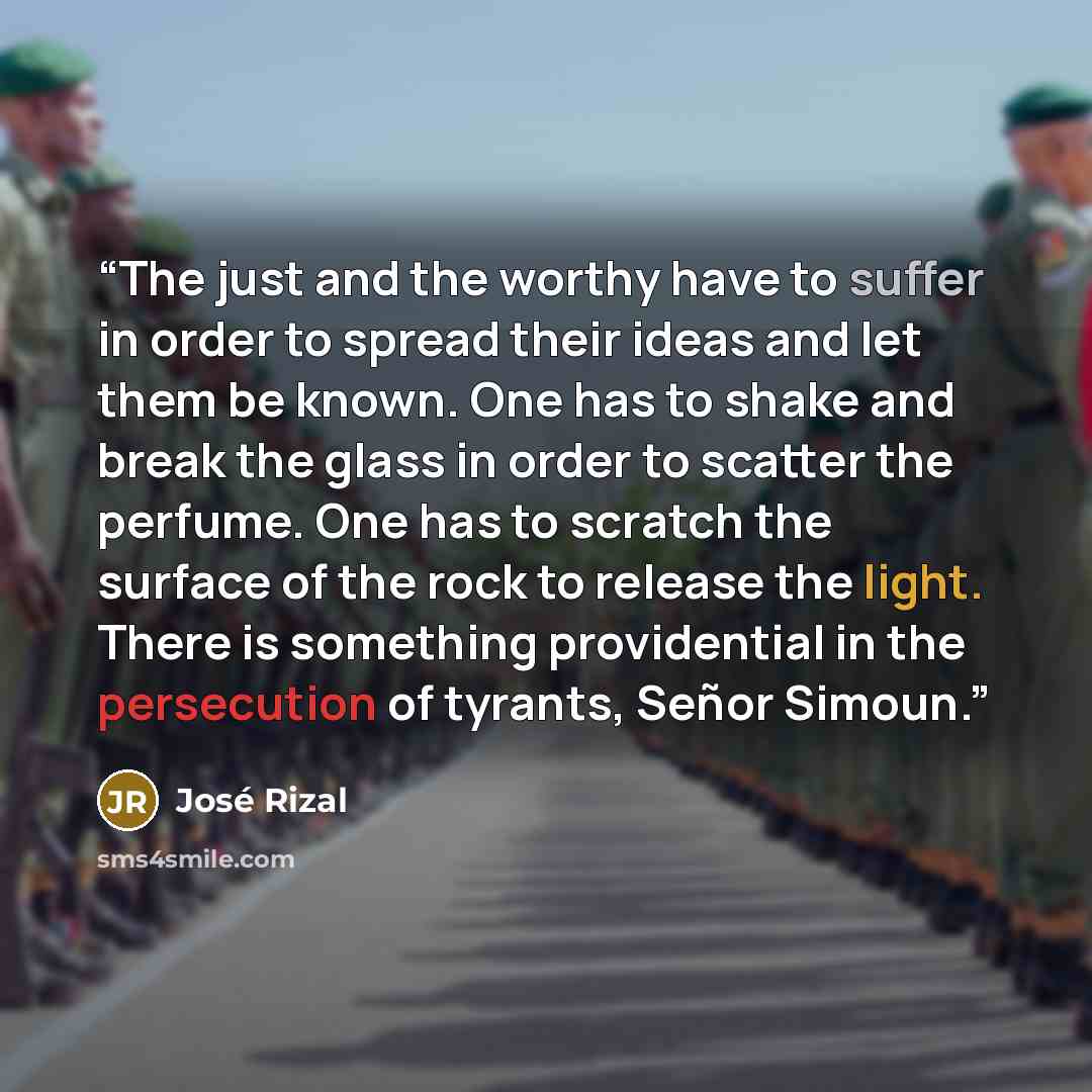 “The just and the worthy have to suffer in order to spread their ideas and let them be known. One has to shake and break the glass in order to scatter the perfume. One has to scratch the surface of the rock to release the light. There is something providential in the persecution of tyrants, Señor…” quote by José Rizal