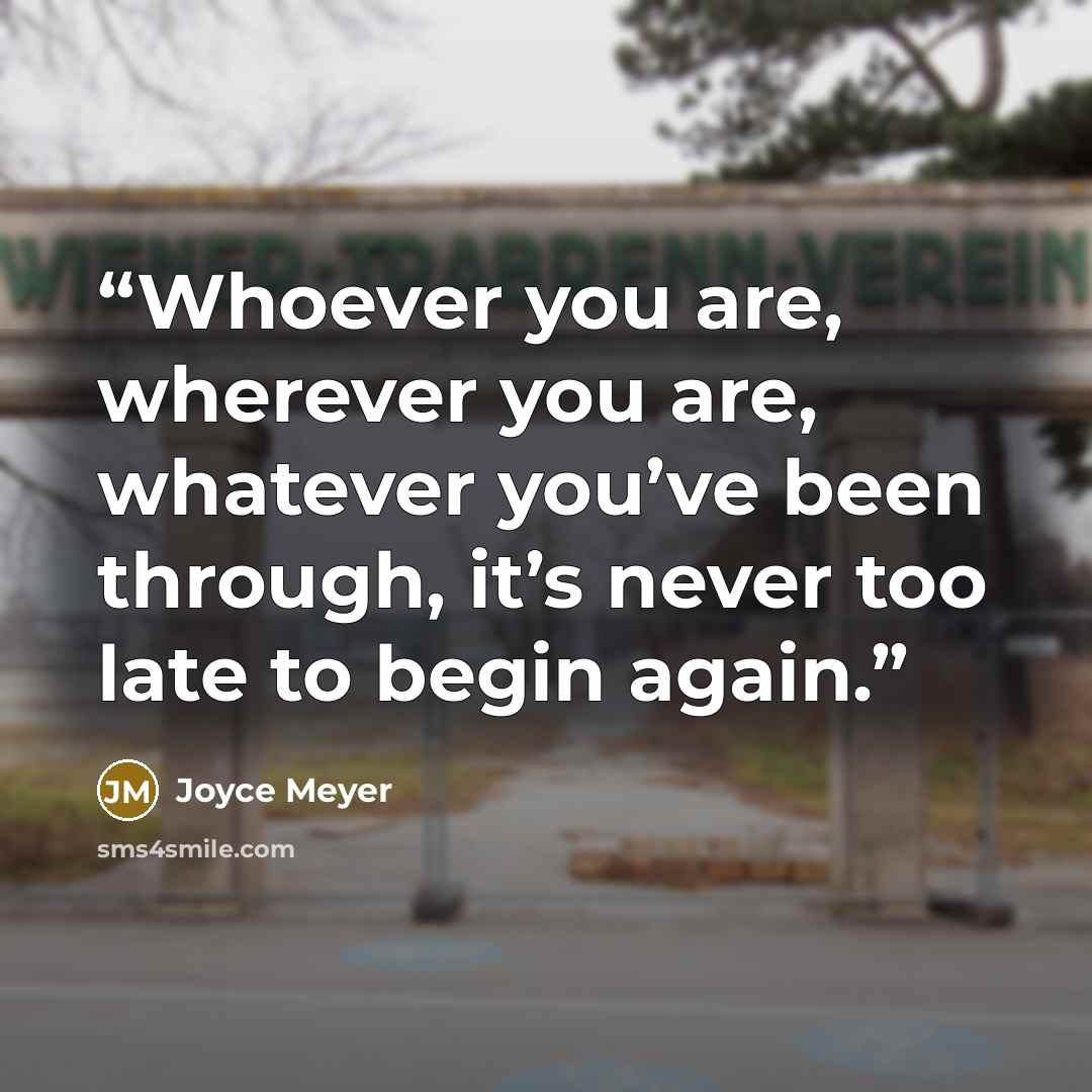 “Whoever you are, wherever you are, whatever you’ve been through, it’s never too late to begin again.” quote by Joyce Meyer