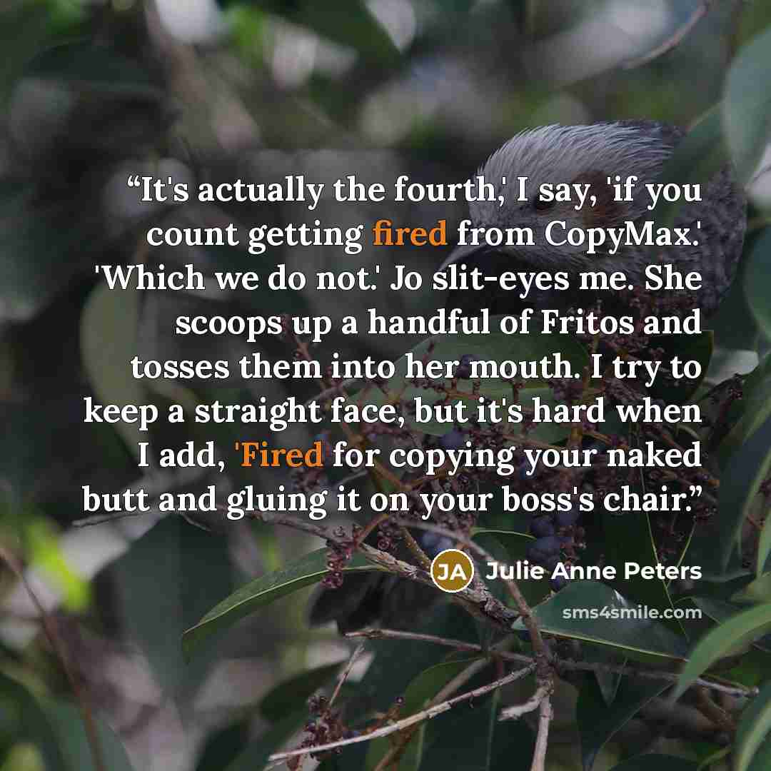 “It's actually the fourth,' I say, 'if you count getting fired from CopyMax.' 'Which we do not.' Jo slit-eyes me. She scoops up a handful of Fritos and tosses them into her mouth. I try to keep a straight face, but it's hard when I add, 'Fired for copying your naked butt and gluing it on your…” quote by Julie Anne Peters