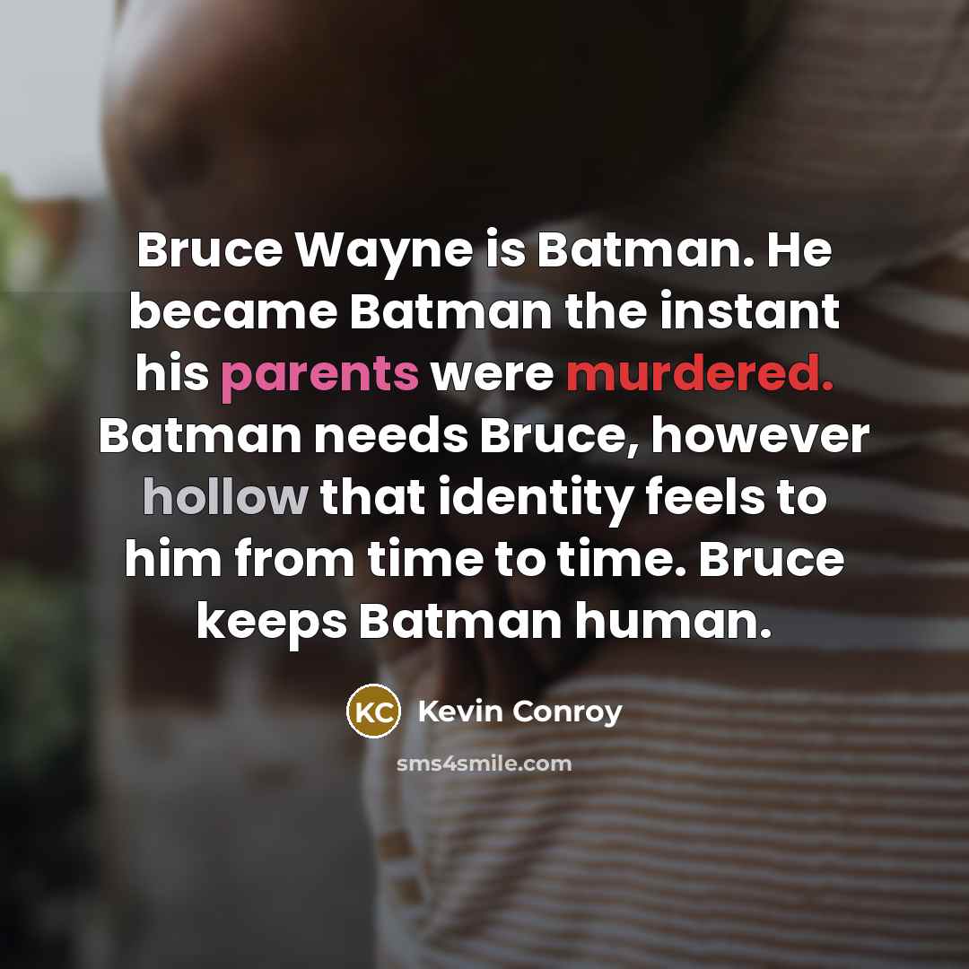 “Bruce Wayne is Batman. He became Batman the instant his parents were murdered. Batman needs Bruce, however hollow that identity feels to him from time to time. Bruce keeps Batman human.” quote by Kevin Conroy