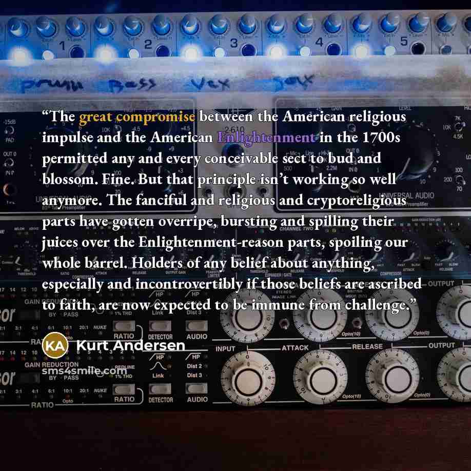 “The great compromise between the American religious impulse and the American Enlightenment in the 1700s permitted any and every conceivable sect to bud and blossom. Fine. But that principle isn’t working so well anymore. The fanciful and religious and cryptoreligious parts have gotten overripe…” quote by Kurt Andersen