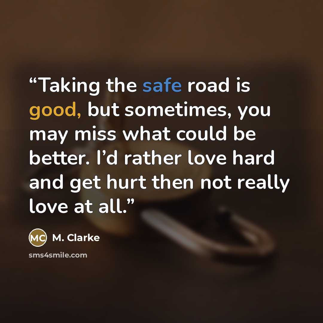 “Taking the safe road is good, but sometimes, you may miss what could be better. I’d rather love hard and get hurt then not really love at all.” quote by M. Clarke