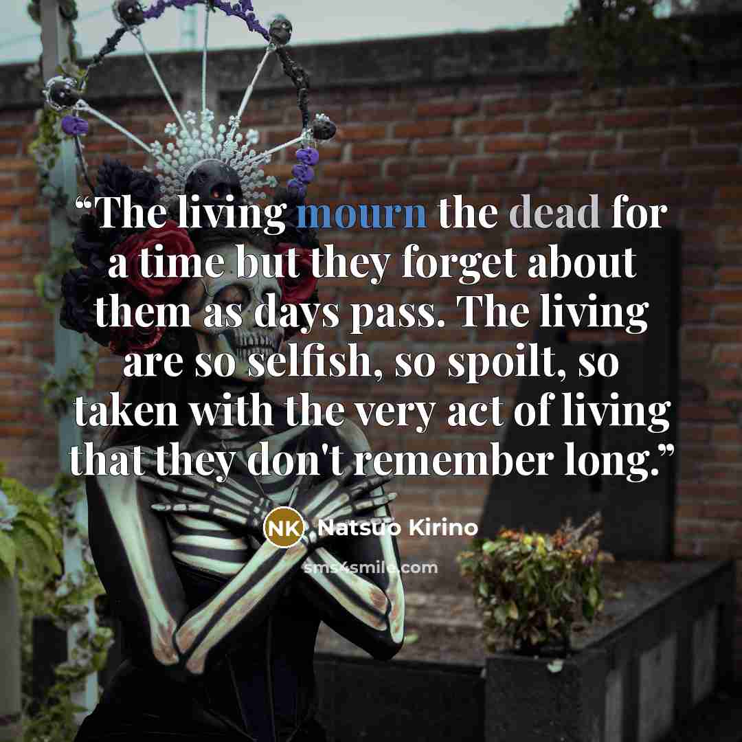 “The living mourn the dead for a time but they forget about them as days pass. The living are so selfish, so spoilt, so taken with the very act of living that they don't remember long.” quote by Natsuo Kirino