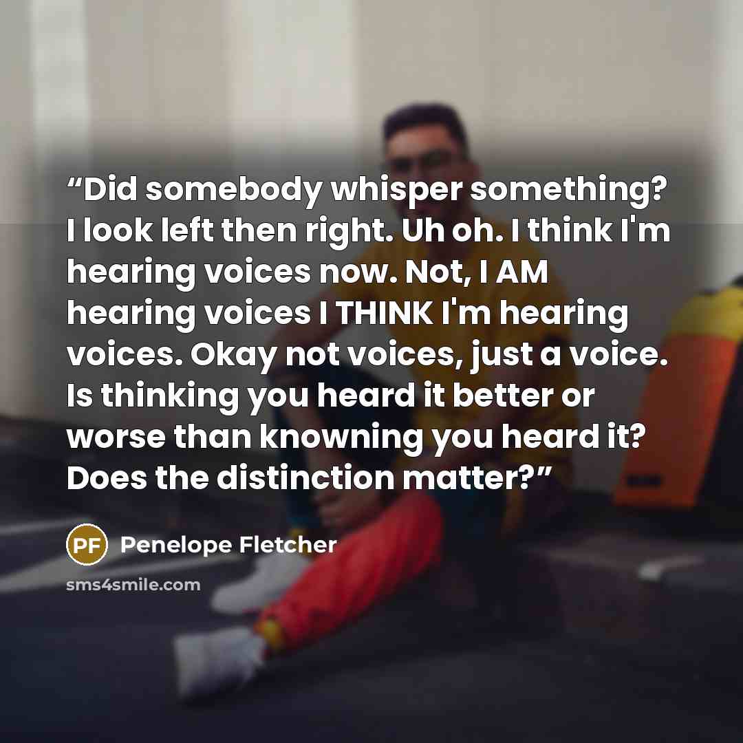 “Did somebody whisper something? I look left then right. Uh oh. I think I'm hearing voices now. Not, I AM hearing voices I THINK I'm hearing voices. Okay not voices, just a voice. Is thinking you heard it better or worse than knowning you heard it? Does the distinction matter?” quote by Penelope Fletcher