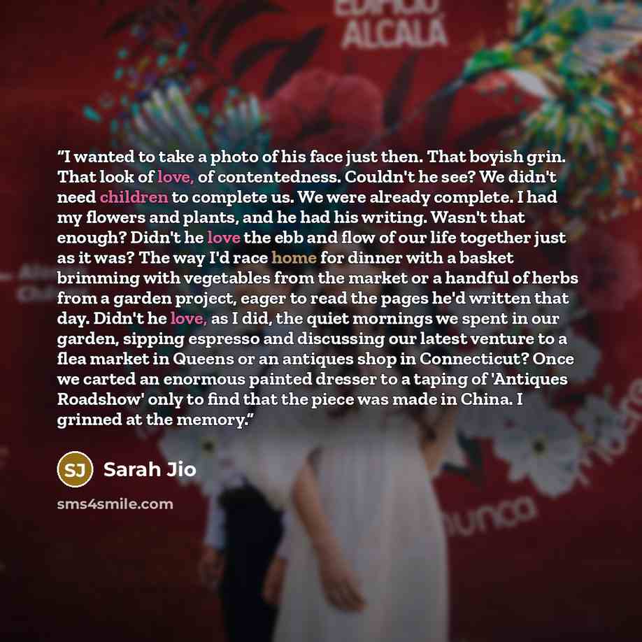 “I wanted to take a photo of his face just then. That boyish grin. That look of love, of contentedness. Couldn't he see? We didn't need children to complete us. We were already complete. I had my flowers and plants, and he had his writing. Wasn't that enough? Didn't he love the ebb and flow of our…” quote by Sarah Jio