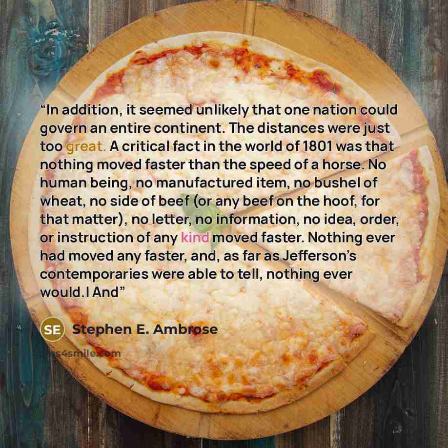 “In addition, it seemed unlikely that one nation could govern an entire continent. The distances were just too great. A critical fact in the world of 1801 was that nothing moved faster than the speed of a horse. No human being, no manufactured item, no bushel of wheat, no side of beef (or any beef…” quote by Stephen E. Ambrose