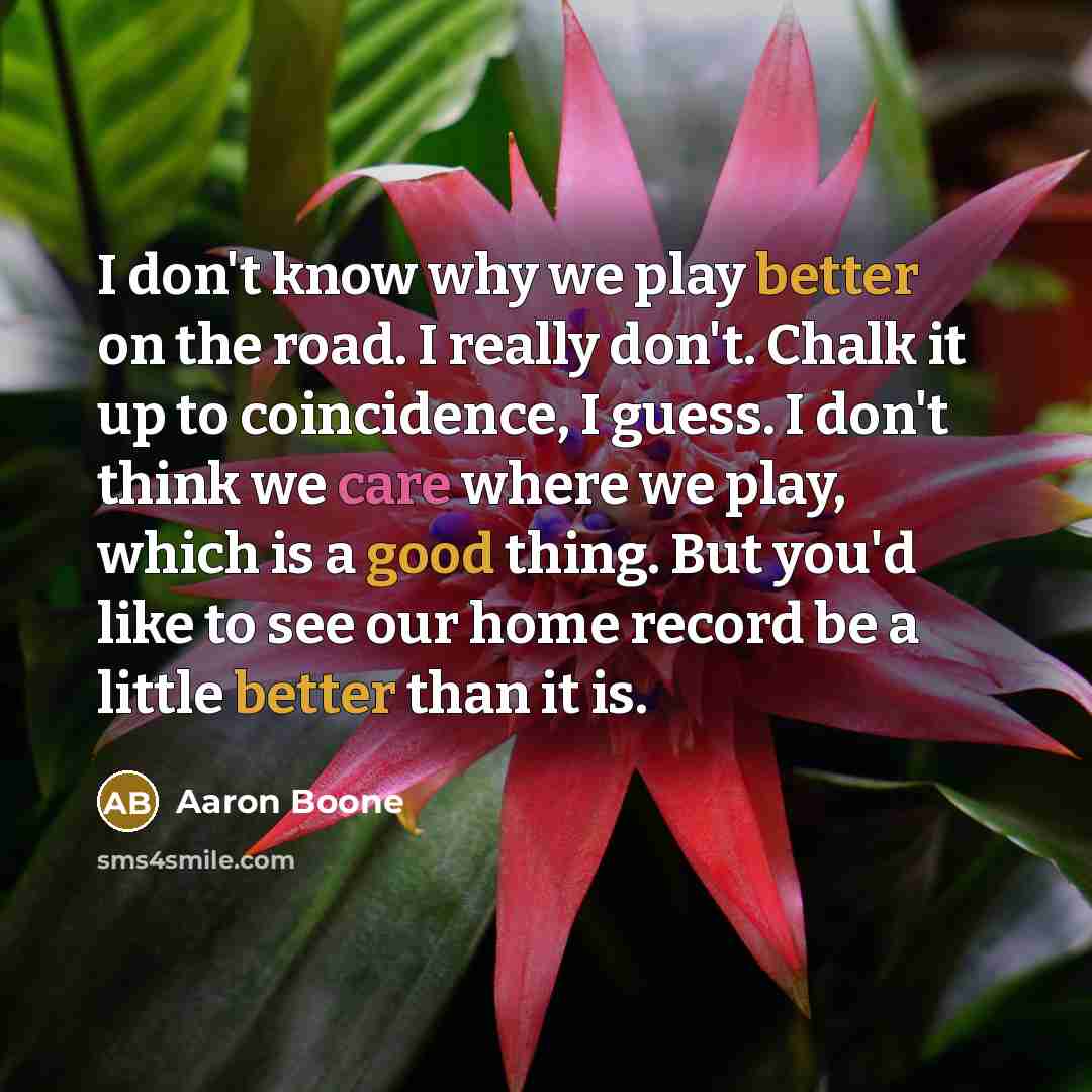 “I don't know why we play better on the road. I really don't. Chalk it up to coincidence, I guess. I don't think we care where we play, which is a good thing. But you'd like to see our home record be a little better than it is.” quote by Aaron Boone
