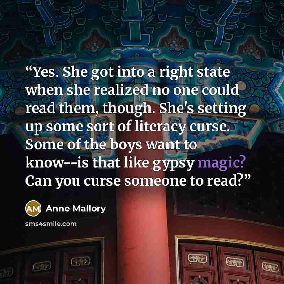 “Yes. She got into a right state when she realized no one could read them, though. She's setting up some sort of literacy curse. Some of the boys want to know--is that like gypsy magic? Can you curse someone to read?” quote by Anne Mallory