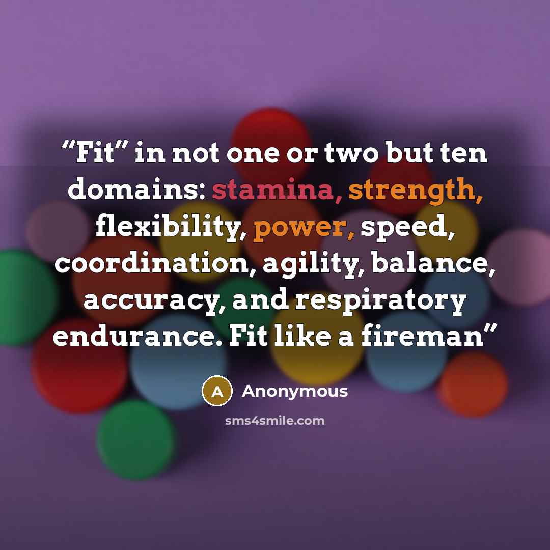 “Fit” in not one or two but ten domains: stamina, strength, flexibility, power, speed, coordination, agility, balance, accuracy, and respiratory endurance. Fit like a fireman” quote by Anonymous