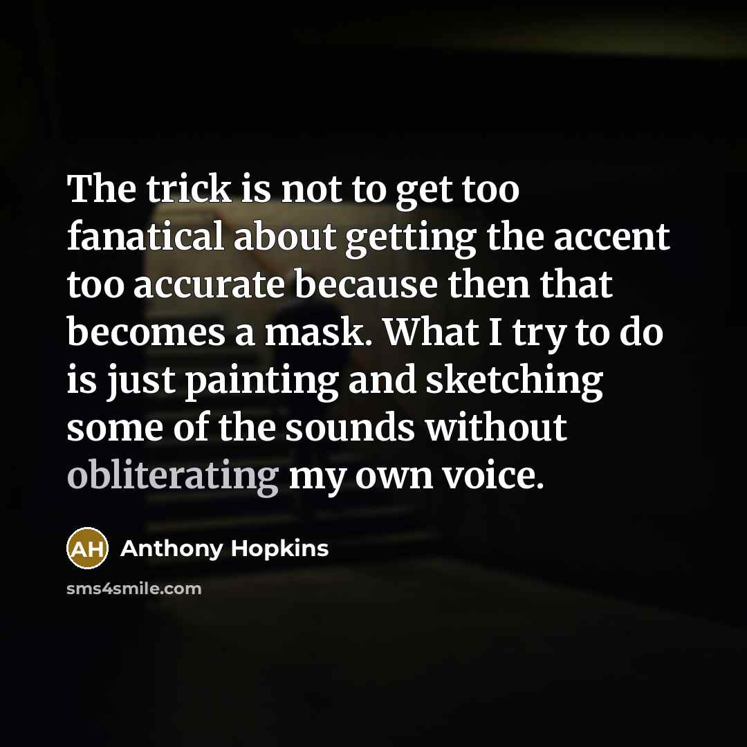 “The trick is not to get too fanatical about getting the accent too accurate because then that becomes a mask. What I try to do is just painting and sketching some of the sounds without obliterating my own voice.” quote by Anthony Hopkins
