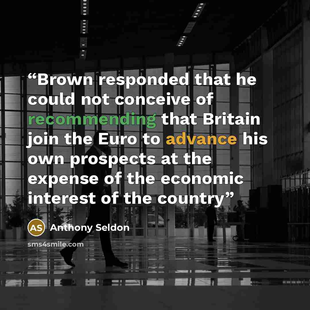 “Brown responded that he could not conceive of recommending that Britain join the Euro to advance his own prospects at the expense of the economic interest of the country” quote by Anthony Seldon