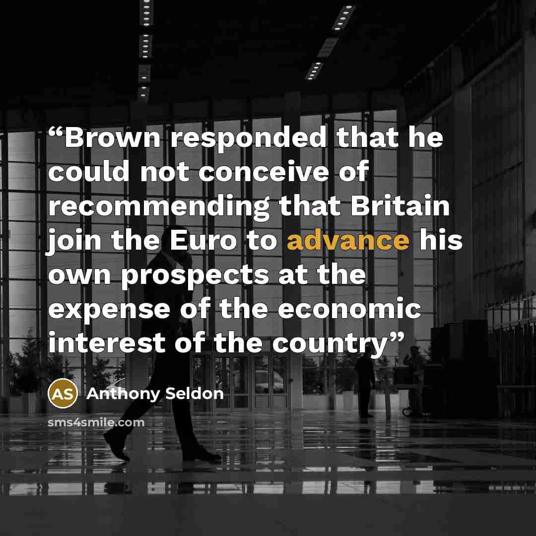 “Brown responded that he could not conceive of recommending that Britain join the Euro to advance his own prospects at the expense of the economic interest of the country” quote by Anthony Seldon