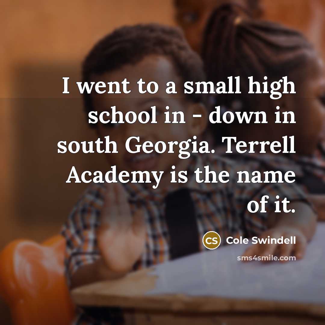 “I went to a small high school in - down…” quote by Cole Swindell