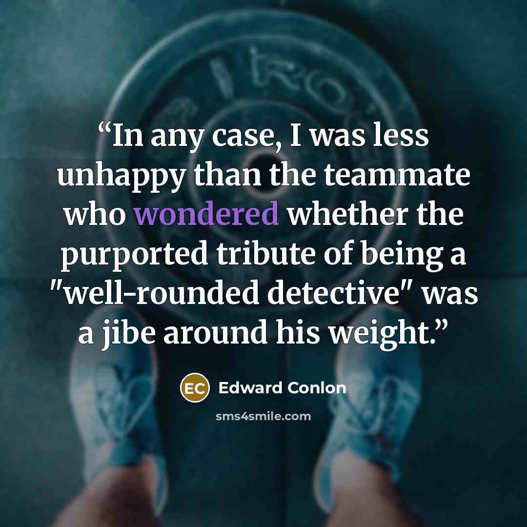 “In any case, I was less unhappy than the teammate who wondered whether the purported tribute of being a "well-rounded detective" was a jibe around his weight.” quote by Edward Conlon