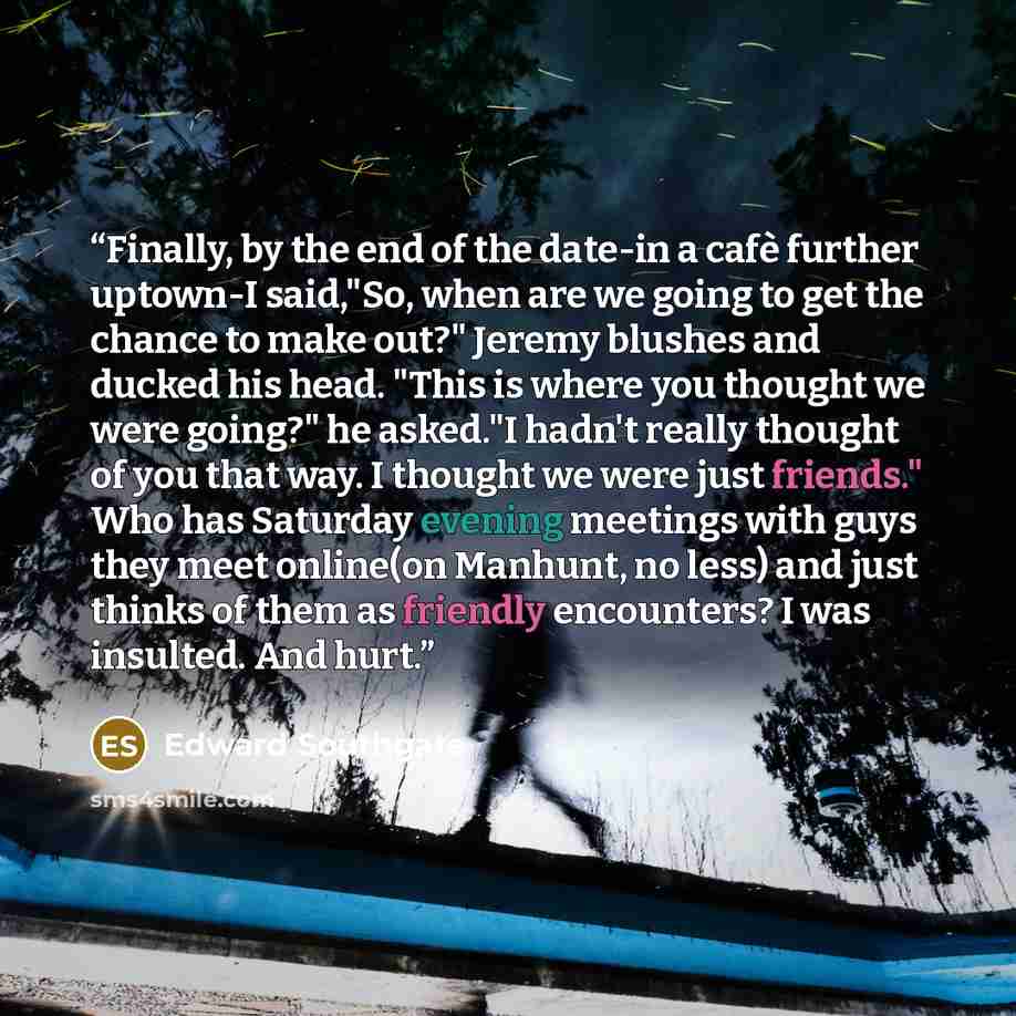 “Finally, by the end of the date-in a cafè further uptown-I said,"So, when are we going to get the chance to make out?" Jeremy blushes and ducked his head. "This is where you thought we were going?" he asked."I hadn't really thought of you that way. I thought we were just friends." Who has Saturday…” quote by Edward Southgate