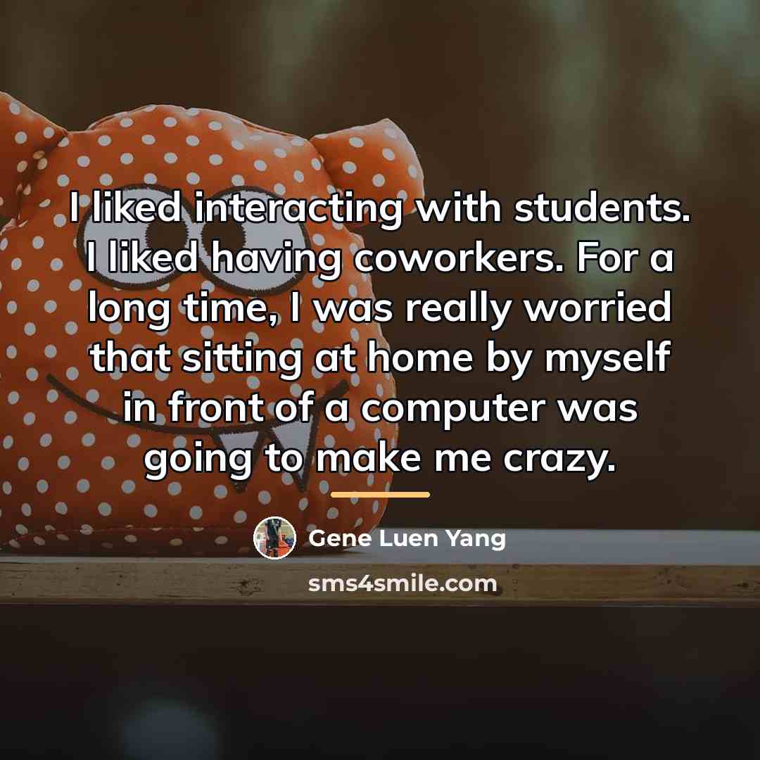 “I liked interacting with students. I liked having coworkers. For…” quote by Gene Luen Yang