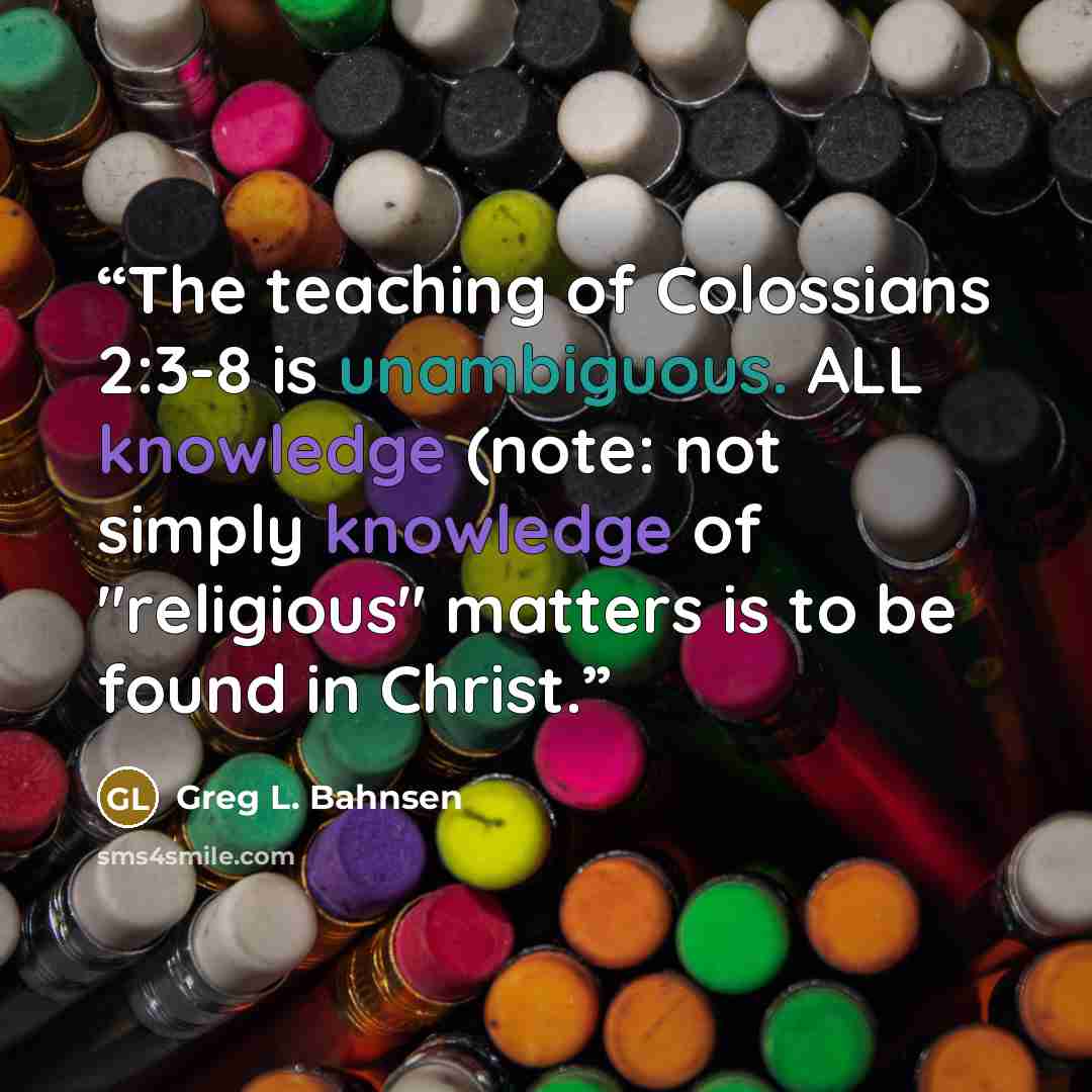 “The teaching of Colossians 2:3-8 is unambiguous. ALL knowledge (note: not simply knowledge of "religious" matters is to be found in Christ.” quote by Greg L. Bahnsen