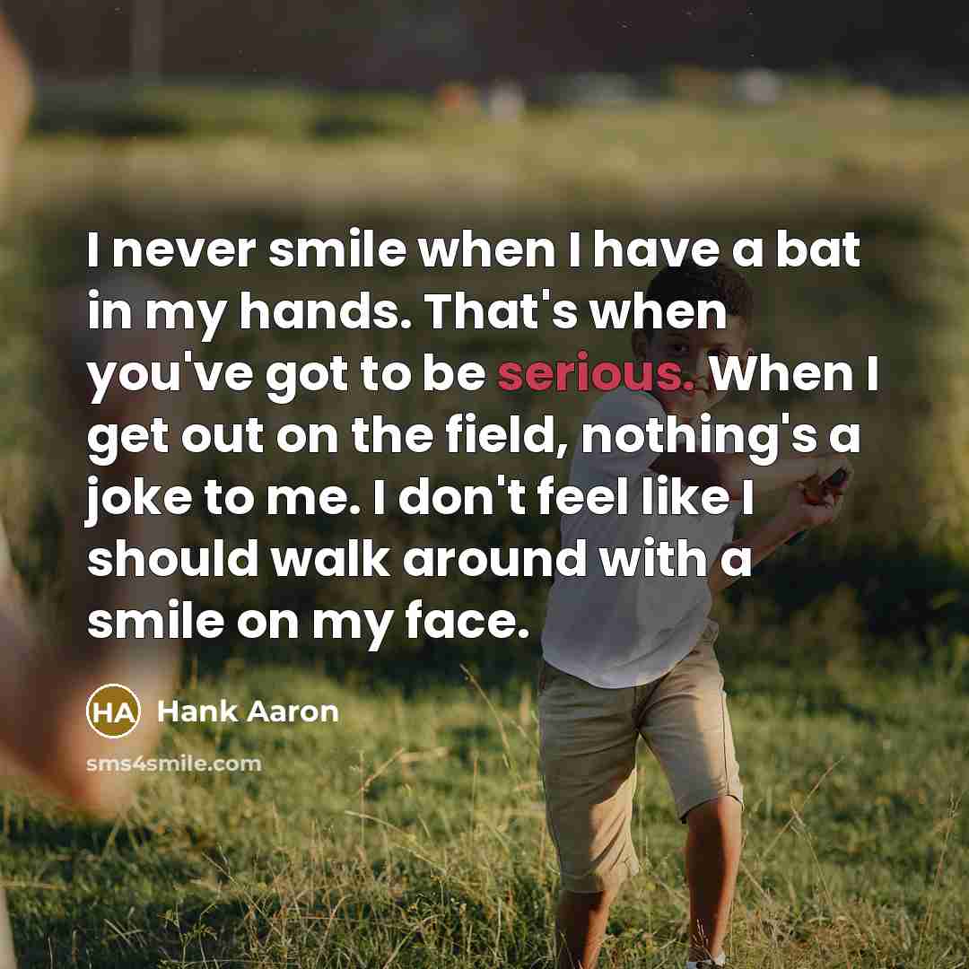 “I never smile when I have a bat in my hands. That's when you've got to be serious. When I get out on the field, nothing's a joke to me. I don't feel like I should walk around with a smile on my face.” quote by Hank Aaron
