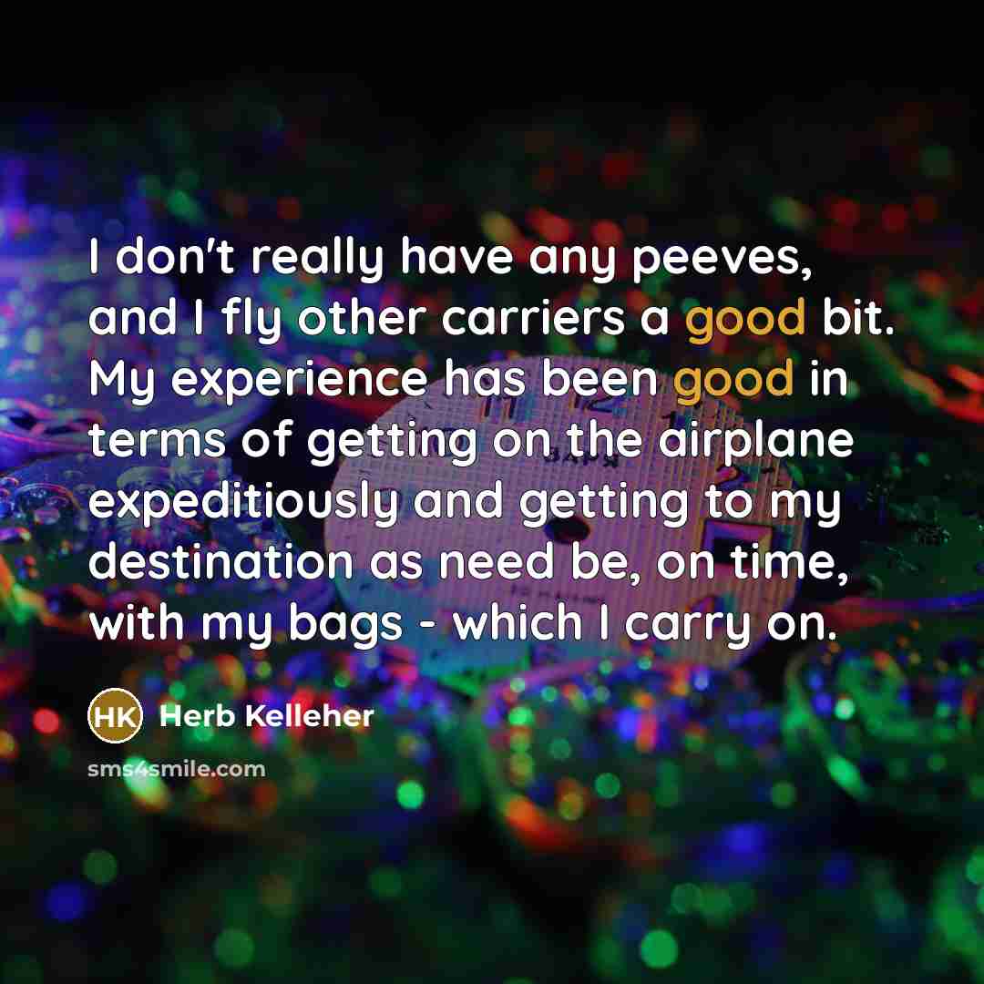 “I don't really have any peeves, and I fly other carriers a good bit. My experience has been good in terms of getting on the airplane expeditiously and getting to my destination as need be, on time, with my bags - which I carry on.” quote by Herb Kelleher