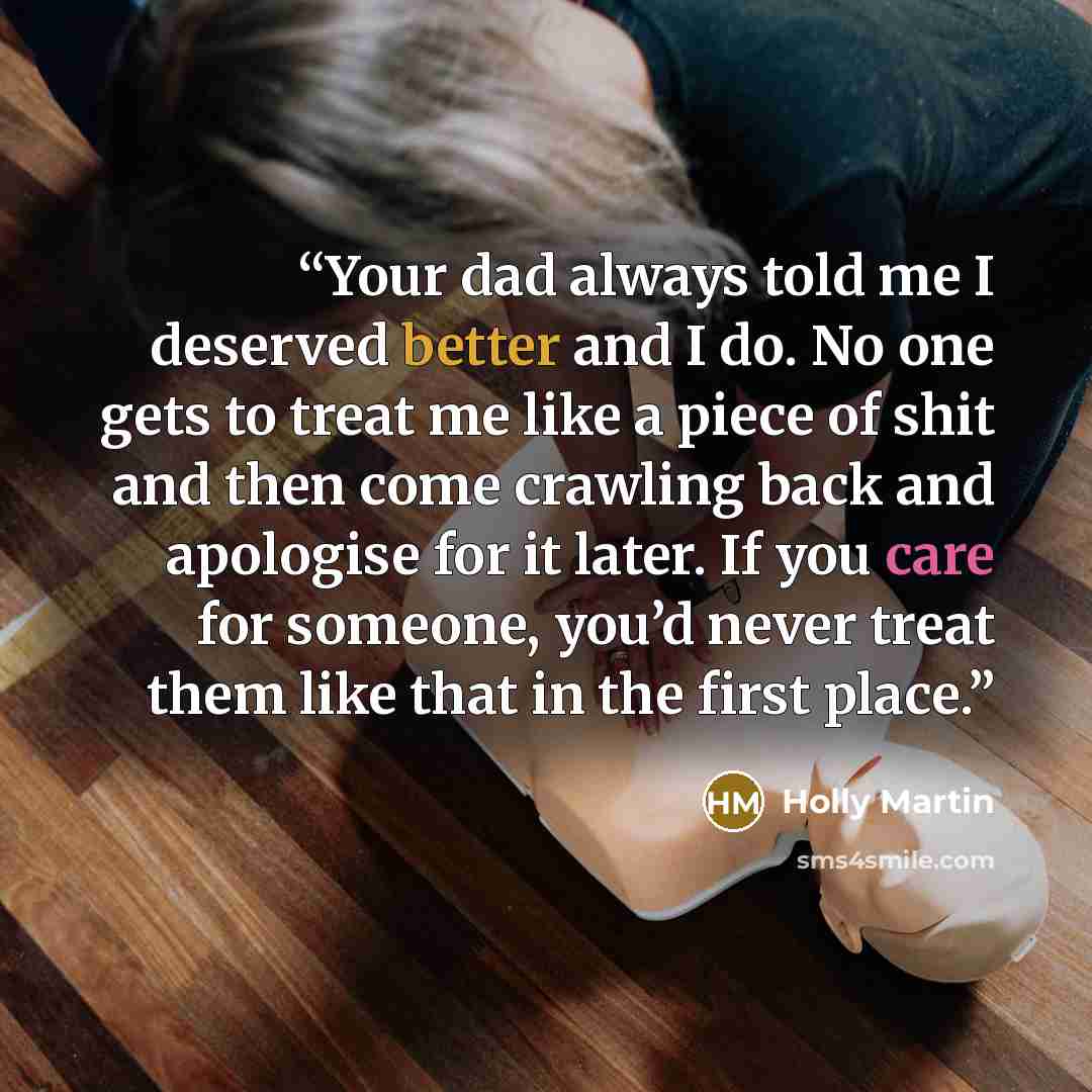 “Your dad always told me I deserved better and I do. No one gets to treat me like a piece of shit and then come crawling back and apologise for it later. If you care for someone, you’d never treat them like that in the first place.” quote by Holly Martin