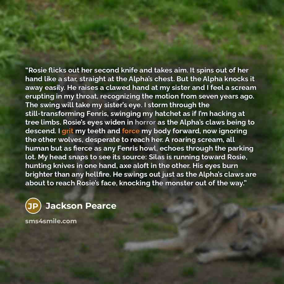 “Rosie flicks out her second knife and takes aim. It spins out of her hand like a star, straight at the Alpha’s chest. But the Alpha knocks it away easily. He raises a clawed hand at my sister and I feel a scream erupting in my throat, recognizing the motion from seven years ago. The swing will…” quote by Jackson Pearce