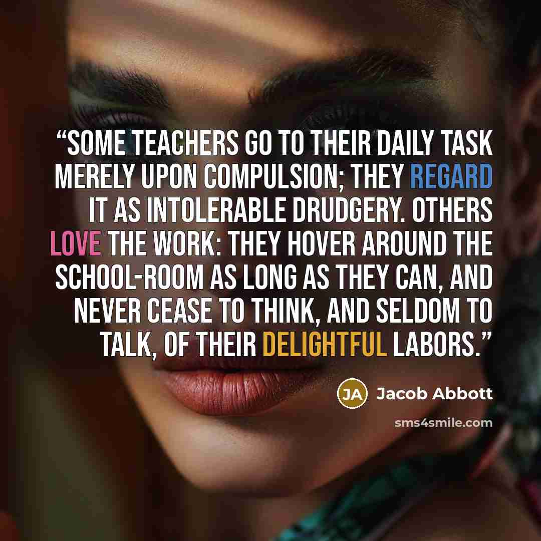 “Some teachers go to their daily task merely upon compulsion; they regard it as intolerable drudgery. Others love the work: they hover around the school-room as long as they can, and never cease to think, and seldom to talk, of their delightful labors.” quote by Jacob Abbott