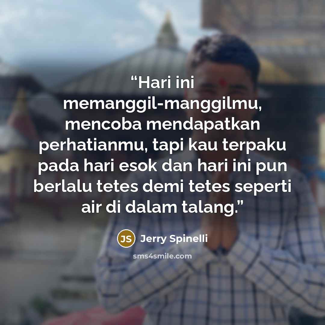 “Hari ini memanggil-manggilmu, mencoba mendapatkan perhatianmu, tapi kau terpaku pada hari esok dan hari ini pun berlalu tetes demi tetes seperti air di dalam talang.” quote by Jerry Spinelli