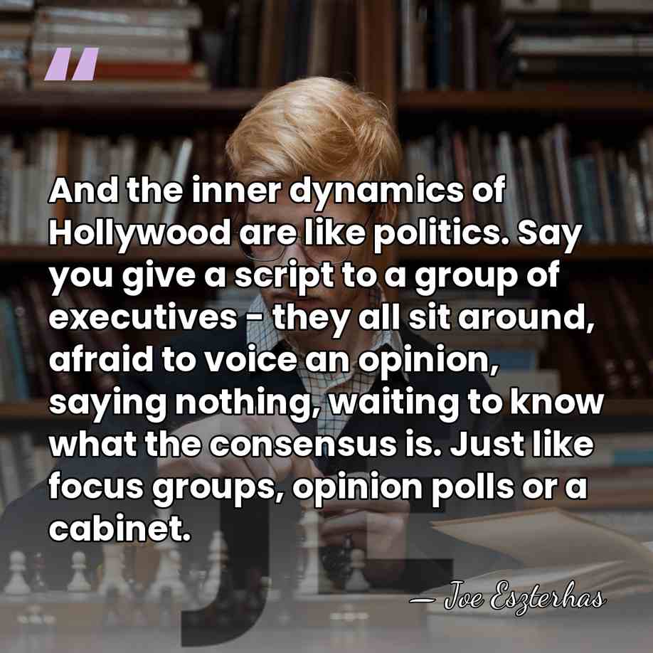 And the inner dynamics of Hollywood are like politics. Say you give&hellip; - Joe Eszterhas