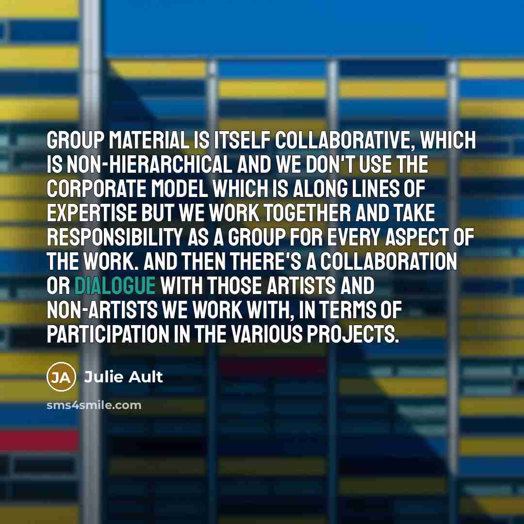 “Group Material is itself collaborative, which is non-hierarchical and we don't use the corporate model which is along lines of expertise but we work together and take responsibility as a group for every aspect of the work. And then there's a collaboration or dialogue with those artists and…” quote by Julie Ault
