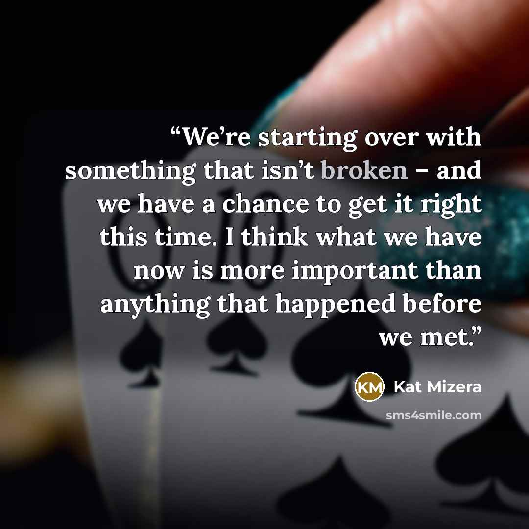 “We’re starting over with something that isn’t broken – and we have a chance to get it right this time. I think what we have now is more important than anything that happened before we met.” quote by Kat Mizera