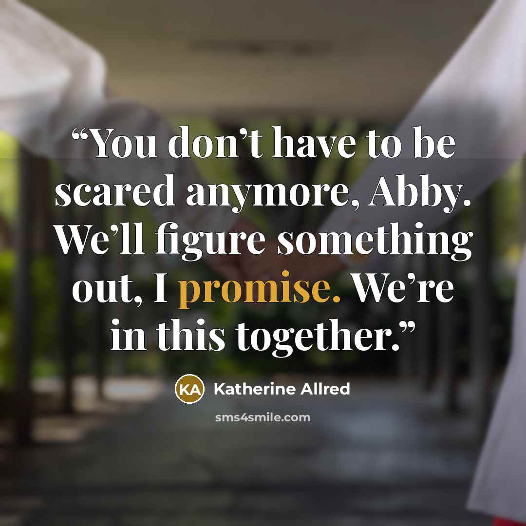 “You don’t have to be scared anymore, Abby. We’ll figure something out, I promise. We’re in this together.” quote by Katherine Allred