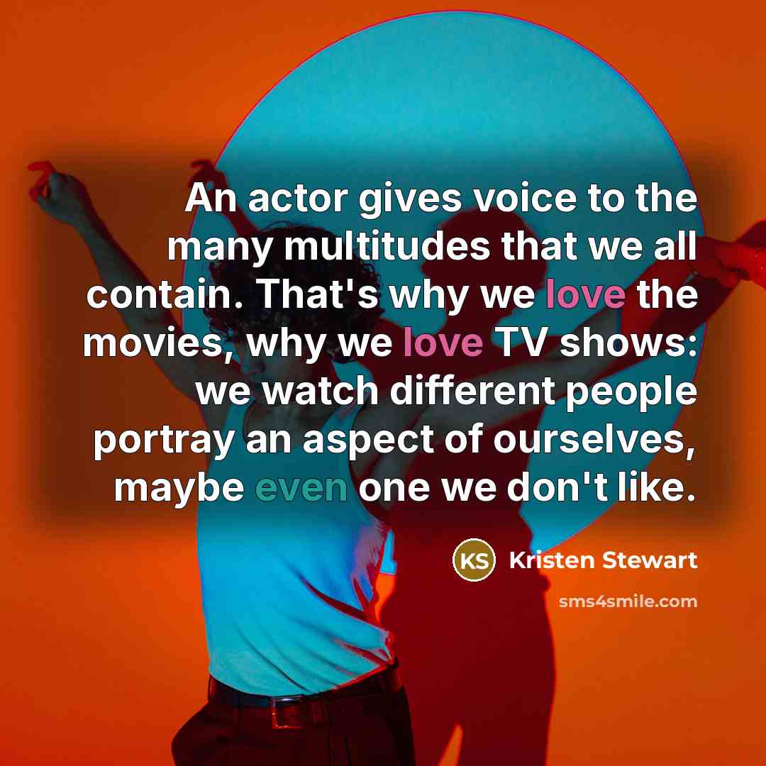 “An actor gives voice to the many multitudes that we all contain. That's why we love the movies, why we love TV shows: we watch different people portray an aspect of ourselves, maybe even one we don't like.” quote by Kristen Stewart