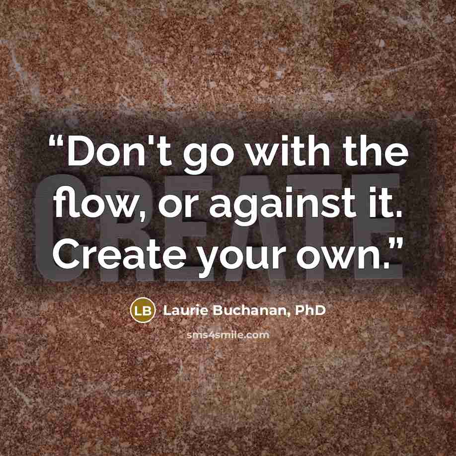 “Don't go with the flow, or against it. Create your own.” quote by Laurie Buchanan, PhD