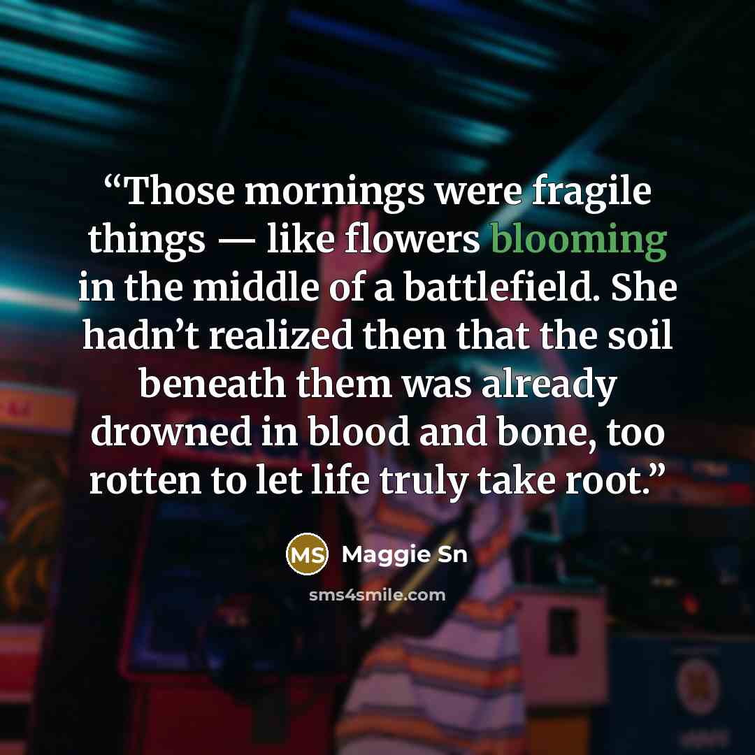 “Those mornings were fragile things — like flowers blooming in the middle of a battlefield. She hadn’t realized then that the soil beneath them was already drowned in blood and bone, too rotten to let life truly take root.” quote by Maggie Sn