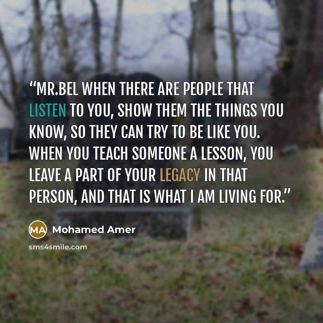 “MR.Bel When there are people that listen to you, show them the things you know, so they can try to be like you. When you teach someone a lesson, you leave a part of your legacy in that person, and that is what I am living for.” quote by Mohamed Amer