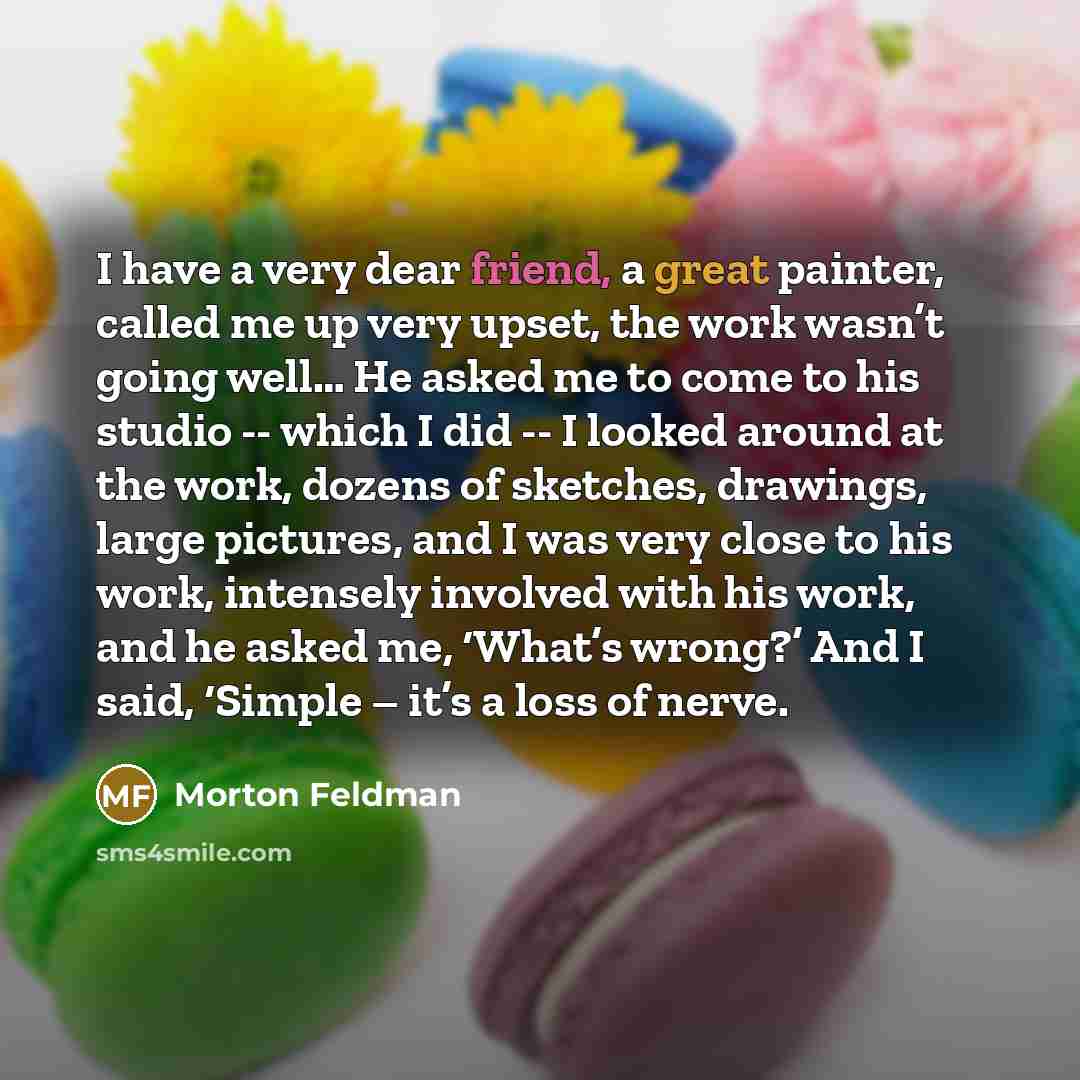 “I have a very dear friend, a great painter, called me up very upset, the work wasn’t going well… He asked me to come to his studio -- which I did -- I looked around at the work, dozens of sketches, drawings, large pictures, and I was very close to his work, intensely involved with his work, and he…” quote by Morton Feldman
